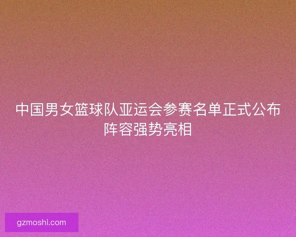 中国男女篮球队亚运会参赛名单正式公布阵容强势亮相