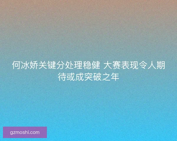 何冰娇关键分处理稳健 大赛表现令人期待或成突破之年