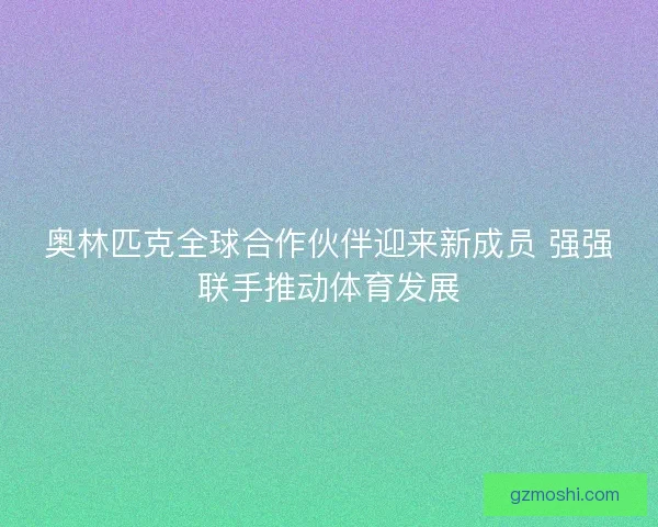 奥林匹克全球合作伙伴迎来新成员 强强联手推动体育发展