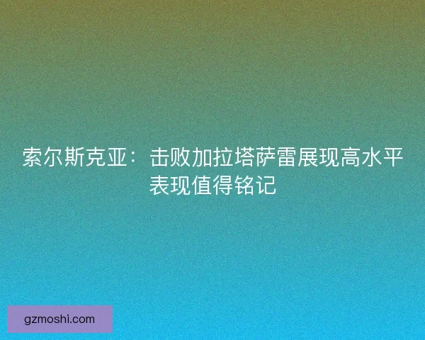 索尔斯克亚：击败加拉塔萨雷展现高水平表现值得铭记