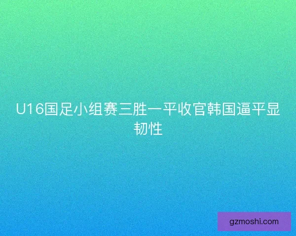 U16国足小组赛三胜一平收官韩国逼平显韧性