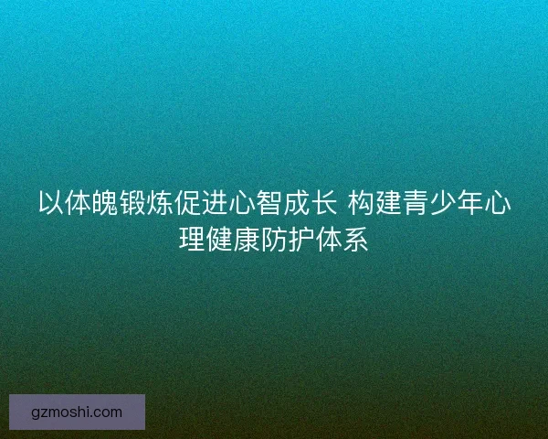 以体魄锻炼促进心智成长 构建青少年心理健康防护体系