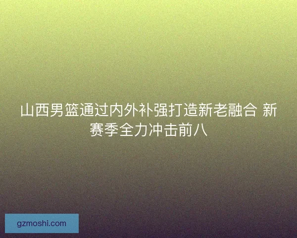 山西男篮通过内外补强打造新老融合 新赛季全力冲击前八