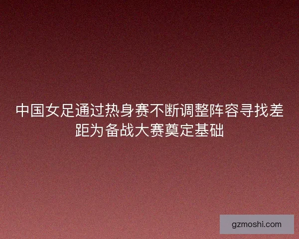 中国女足通过热身赛不断调整阵容寻找差距为备战大赛奠定基础