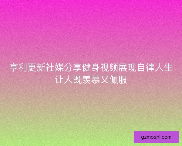 亨利更新社媒分享健身视频展现自律人生让人既羡慕又佩服