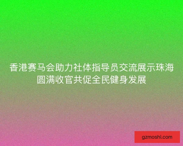 香港赛马会助力社体指导员交流展示珠海圆满收官共促全民健身发展