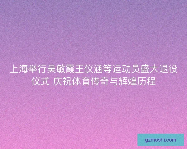 上海举行吴敏霞王仪涵等运动员盛大退役仪式 庆祝体育传奇与辉煌历程