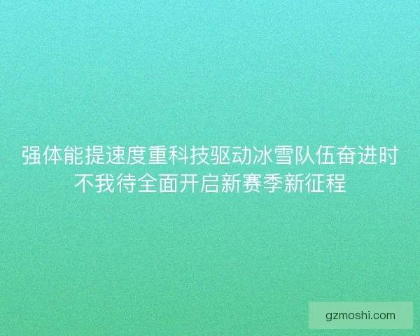 强体能提速度重科技驱动冰雪队伍奋进时不我待全面开启新赛季新征程