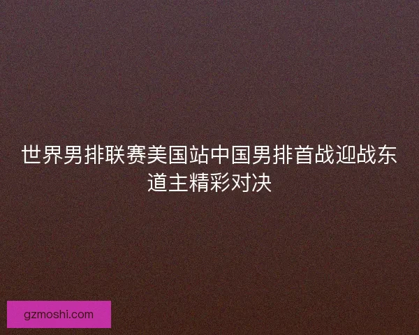世界男排联赛美国站中国男排首战迎战东道主精彩对决