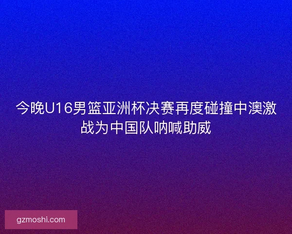 今晚U16男篮亚洲杯决赛再度碰撞中澳激战为中国队呐喊助威