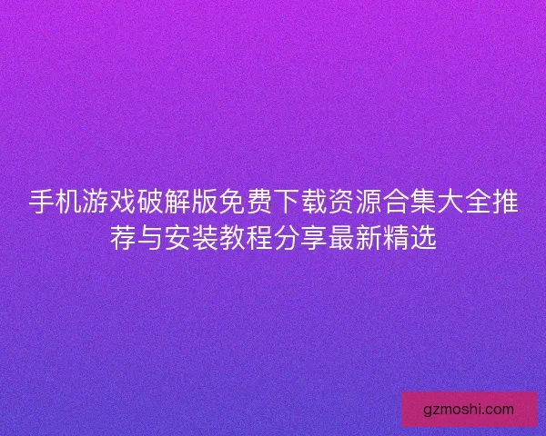 手机游戏破解版免费下载资源合集大全推荐与安装教程分享最新精选