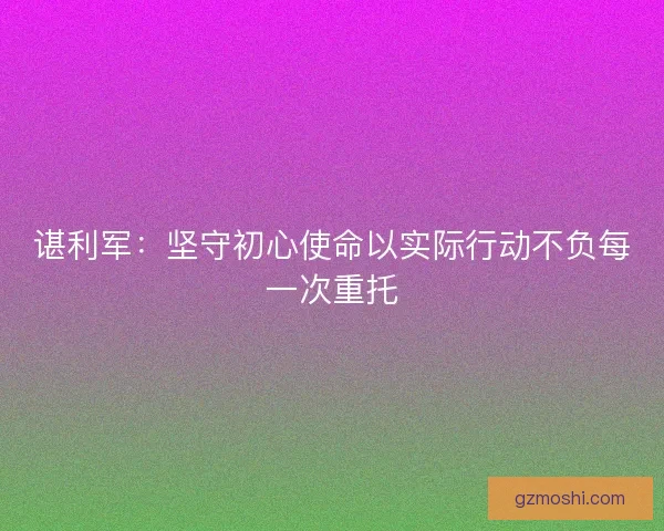 谌利军：坚守初心使命以实际行动不负每一次重托