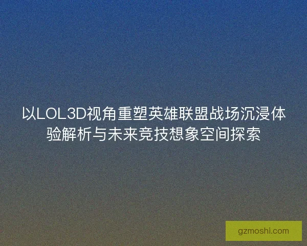 以LOL3D视角重塑英雄联盟战场沉浸体验解析与未来竞技想象空间探索
