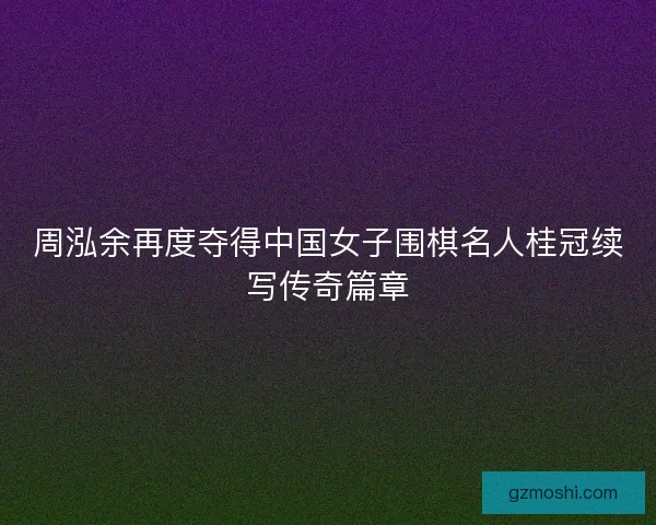 周泓余再度夺得中国女子围棋名人桂冠续写传奇篇章 周泓余再度夺得中国女子围棋名人桂冠续写传奇篇章