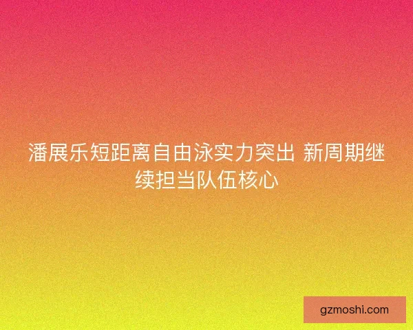 潘展乐短距离自由泳实力突出 新周期继续担当队伍核心 潘展乐短距离自由泳实力突出 新周期继续担当队伍核心