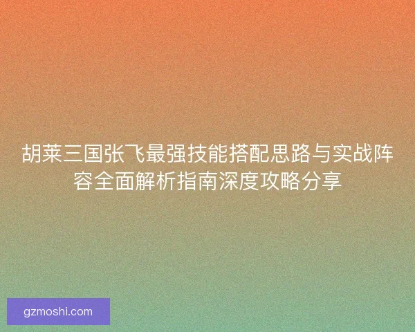 胡莱三国张飞最强技能搭配思路与实战阵容全面解析指南深度攻略分享 胡莱三国张飞最强技能搭配思路与实战阵容全面解析指南深度攻略分享